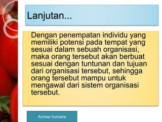 Lanjutan...
Dengan penempatan individu yang
memiliki potensi pada tempat yang
sesuai dalam sebuah organisasi,
maka orang tersebut akan berbuat
sesuai dengan tuntunan dan tujuan
dari organisasi tersebut, sehingga
orang tersebut mampu untuk
mengawal dari sistem organisasi
tersebut.
Annisa humaira
 