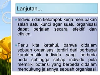 Lanjutan...
Individu dan kelompok kerja merupakan
salah satu kunci agar suatu organisasi
dapat berjalan secara efektif dan
efisien.
Perlu kita ketahui, bahwa didalam
sebuah organisasi terdiri dari berbagai
karakteristik individu yang berbeda
beda sehingga setiap individu pula
memiliki potensi yang berbeda didalam
mendukung jalannya sebuah organisasi
 