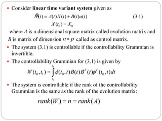  Consider linear time variant system given as
where A is n dimensional square matrix called evolution matrix and
B is matrix of dimension called as control matrix.
 The system (3.1) is controllable if the controllability Grammian is
invertible.
 The controllability Grammian for (3.1) is given by
 The system is controllable if the rank of the controllability
Grammian is the same as the rank of the evolution matrix:
0 0
( ) ( ) ( ) ( ) ( ) (3.1)
( )
X t A t X t B t u t
X t X
 

&
n p
1
0
0 1 0 0( , ) ( , ) ( ) ( ) ( , )
t
T T
t
W t t t t B t B t t t dt  
( ) ( )rank W n rank A 
 
