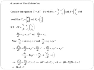 .
0 1
1
2
1 2
1 2 2
2
2
1 0
Consider the equation where and with
0 11
0 1
condition and
0 1
1
Sol:
0 1
and
Now
t
t
t
e
X AX Bu A B
X X
xe
AX
x
dx dx
x x e x
dt dt
dx
dt
x



  
     
  
   
    
   
 
  
  
   
 

1
2 1 2
2
1 1 2 1
2 2 22
1 1 1
2 1
2
21 1
1 12
and
=
= 2 = 2
2 =0 ( 2) 0 ( 2)( 1) 0
1, 2
t t
t t t t
t
dx
x e x x e
dt
d x dx dx dx
x e e x e x e
dt dt dt dt
dx dx dx
x e x
dt dt dt
d x dx
x D D x D D
dt dt
D
 
   

  
     
 
   
 
          
  
• Example of Time Variant Case
 