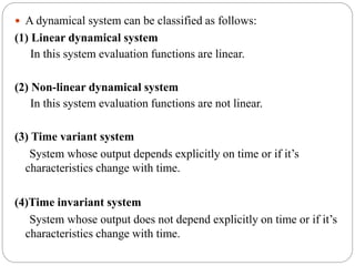  A dynamical system can be classified as follows:
(1) Linear dynamical system
In this system evaluation functions are linear.
(2) Non-linear dynamical system
In this system evaluation functions are not linear.
(3) Time variant system
System whose output depends explicitly on time or if it’s
characteristics change with time.
(4)Time invariant system
System whose output does not depend explicitly on time or if it’s
characteristics change with time.
 