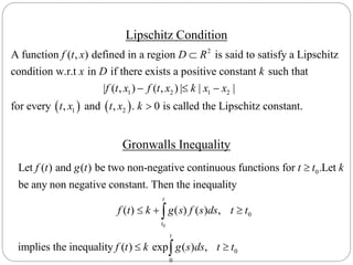 Lipschitz Condition
Gronwalls Inequality
2
1 2 1
A function ( , ) defined in a region is said to satisfy a Lipschitz
condition w.r.t in if there exists a positive constant such that
| ( , ) ( , ) | |
f t x D R
x D k
f t x f t x k x

  
   
2
1 2
|
for every , and , . 0 is called the Lipschitz constant.
x
t x t x k 
0
0
0
Let ( ) and ( ) be two non-negative continuous functions for .Let
be any non negative constant. Then the inequality
( ) ( ) ( ) ,
implies the
t
t
f t g t t t k
f t k g s f s ds t t

  
0
0
inequality ( ) exp ( ) ,
t
f t k g s ds t t 
 