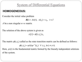 System of Differential Equations
0 0
The solution of the above system is given as
Consider the initial value problem
( ) ( ), ( ) ,
be a non singular matrix
x t Ax t x t x t I
A n n
  

&
   
0
1
0 0
0
0
0
The matrix ( , ) called as the state transition matrix can be defined as follows:
( , ) (t) ( ) , in (- , ).
Here, ( ) is th
,x t t t x
t t
t t t t t
t

 


 
   

matrix formed by the linearly independent solutions
o
e fundamental
f the system.
HOMOGENEOUS:
 