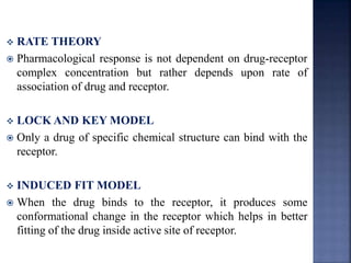  RATE THEORY 
 Pharmacological response is not dependent on drug-receptor 
complex concentration but rather depends upon rate of 
association of drug and receptor. 
 LOCKAND KEY MODEL 
 Only a drug of specific chemical structure can bind with the 
receptor. 
 INDUCED FIT MODEL 
 When the drug binds to the receptor, it produces some 
conformational change in the receptor which helps in better 
fitting of the drug inside active site of receptor. 
 
