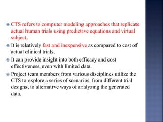  CTS refers to computer modeling approaches that replicate 
actual human trials using predictive equations and virtual 
subject. 
 It is relatively fast and inexpensive as compared to cost of 
actual clinical trials. 
 It can provide insight into both efficacy and cost 
effectiveness, even with limited data. 
 Project team members from various disciplines utilize the 
CTS to explore a series of scenarios, from different trial 
designs, to alternative ways of analyzing the generated 
data. 
 