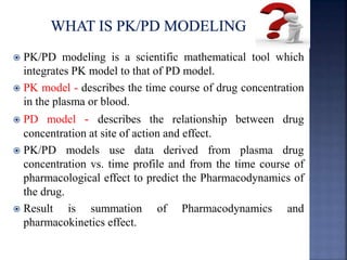  PK/PD modeling is a scientific mathematical tool which 
integrates PK model to that of PD model. 
 PK model - describes the time course of drug concentration 
in the plasma or blood. 
 PD model - describes the relationship between drug 
concentration at site of action and effect. 
 PK/PD models use data derived from plasma drug 
concentration vs. time profile and from the time course of 
pharmacological effect to predict the Pharmacodynamics of 
the drug. 
 Result is summation of Pharmacodynamics and 
pharmacokinetics effect. 
 