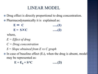  Drug effect is directly proportional to drug concentration. 
 Pharmacodynamically it is explained as: 
E ∝ C …..(1) 
E = S×C …..(2) 
where, 
E = Effect of drug 
C = Drug concentration 
S = Slope obtained from E vs C graph 
 In case of baseline effect (E0), when the drug is absent, model 
may be represented as: 
E = E0 + S*C …..(3) 
 