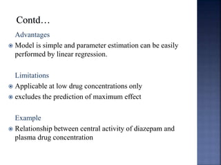Advantages 
 Model is simple and parameter estimation can be easily 
performed by linear regression. 
Limitations 
 Applicable at low drug concentrations only 
 excludes the prediction of maximum effect 
Example 
 Relationship between central activity of diazepam and 
plasma drug concentration 
 
