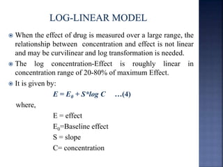  When the effect of drug is measured over a large range, the 
relationship between concentration and effect is not linear 
and may be curvilinear and log transformation is needed. 
 The log concentration-Effect is roughly linear in 
concentration range of 20-80% of maximum Effect. 
 It is given by: 
E = E0 + S*log C …(4) 
where, 
E = effect 
E0=Baseline effect 
S = slope 
C= concentration 
 