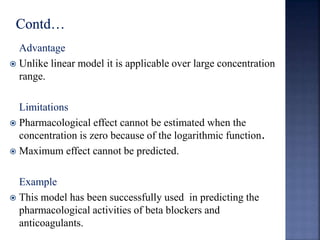 Advantage 
 Unlike linear model it is applicable over large concentration 
range. 
Limitations 
 Pharmacological effect cannot be estimated when the 
concentration is zero because of the logarithmic function. 
 Maximum effect cannot be predicted. 
Example 
 This model has been successfully used in predicting the 
pharmacological activities of beta blockers and 
anticoagulants. 
 
