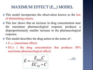  This model incorporates the observation known as the law 
of diminishing returns. 
 This law shows that an increase in drug concentration near 
the maximum pharmacological response produces a 
disproportionately smaller increase in the pharmacological 
response. 
 This model describes the drug action in the terms of : 
 E max (maximum effect) 
 EC50 ( the drug concentration that produces 50% 
maximum pharmacological effect) 
….(5) 
E C 
max 
EC C 
E 
 
 
50 
 