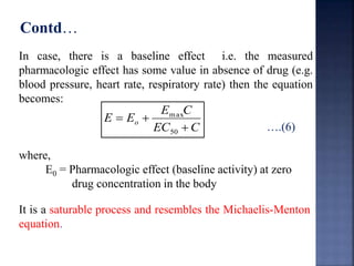 Contd… 
In case, there is a baseline effect i.e. the measured 
pharmacologic effect has some value in absence of drug (e.g. 
blood pressure, heart rate, respiratory rate) then the equation 
becomes: 
….(6) 
where, 
E C 
max 
E Eo  
EC C 
  
50 
E0 = Pharmacologic effect (baseline activity) at zero 
drug concentration in the body 
It is a saturable process and resembles the Michaelis-Menton 
equation. 
 