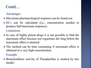 Advantages 
 Maximum pharmacological response can be found out. 
 EC50 can be calculated (i.e., concentration needed to 
produce half maximum response). 
Limitations 
 In case of highly potent drugs it is not possible to find the 
maximum effect because test organisms die long before the 
maximum effect is attained. 
 The method can be time consuming if maximum effect is 
obtained at a very high concentration. 
Example 
 Bronchodilator activity of Theophylline is studied by this 
model. 
 