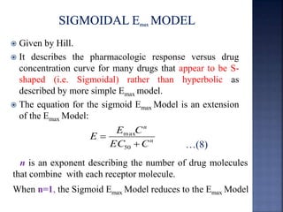  Given by Hill. 
 It describes the pharmacologic response versus drug 
concentration curve for many drugs that appear to be S-shaped 
(i.e. Sigmoidal) rather than hyperbolic as 
described by more simple Emaxmodel. 
 The equation for the sigmoid Emax Model is an extension 
of the Emax Model: 
…(8) n 
n 
E C 
max 
EC C 
E 
 
 
50 
n is an exponent describing the number of drug molecules 
that combine with each receptor molecule. 
When n=1, the Sigmoid Emax Model reduces to the Emax Model 
 