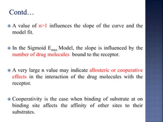  A value of n>1 influences the slope of the curve and the 
model fit. 
 In the Sigmoid Emax Model, the slope is influenced by the 
number of drug molecules bound to the receptor. 
 A very large n value may indicate allosteric or cooperative 
effects in the interaction of the drug molecules with the 
receptor. 
 Cooperativity is the case when binding of substrate at on 
binding site affects the affinity of other sites to their 
substrates. 
 