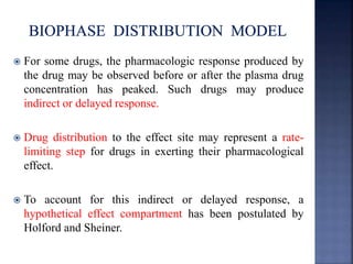  For some drugs, the pharmacologic response produced by 
the drug may be observed before or after the plasma drug 
concentration has peaked. Such drugs may produce 
indirect or delayed response. 
 Drug distribution to the effect site may represent a rate-limiting 
step for drugs in exerting their pharmacological 
effect. 
 To account for this indirect or delayed response, a 
hypothetical effect compartment has been postulated by 
Holford and Sheiner. 
 