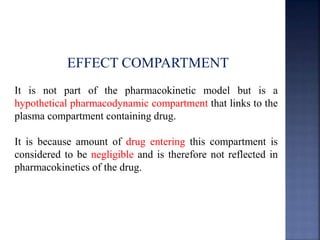 EFFECT COMPARTMENT 
It is not part of the pharmacokinetic model but is a 
hypothetical pharmacodynamic compartment that links to the 
plasma compartment containing drug. 
It is because amount of drug entering this compartment is 
considered to be negligible and is therefore not reflected in 
pharmacokinetics of the drug. 
 
