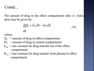 The amount of drug in the effect compartment after i.v. bolus 
dose may be given by: 
...(9) 
dDe  k1eD1 ke0De 
dt 
where, 
De = amount of drug in effect compartment 
D1 = amount of drug in central compartment 
ke0 = rate constant for drug transfer out of the effect 
compartment 
K1e = rate constant for drug transfer from plasma to effect 
compartment 
 