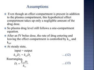  Even though an effect compartment is present in addition 
to the plasma compartment, this hypothetical effect 
compartment takes up only a negligible amount of the 
drug dose. 
 So plasma drug level still follows a one-compartment 
equation. 
 After an IV bolus dose, the rate of drug entering and 
leaving the effect compartment is controlled by k1e and 
ke0. 
 At steady state, 
input = output 
k1eD1 = keoDe …(12) 
Rearranging, 
…(13) 
k D 
e e 
k 
e 
D 
0 
1 
1  
Assumptions 
 