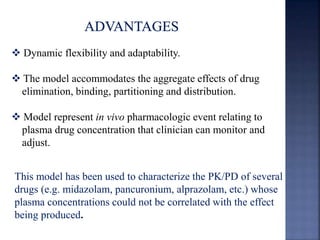  Dynamic flexibility and adaptability. 
 The model accommodates the aggregate effects of drug 
elimination, binding, partitioning and distribution. 
 Model represent in vivo pharmacologic event relating to 
plasma drug concentration that clinician can monitor and 
adjust. 
This model has been used to characterize the PK/PD of several 
drugs (e.g. midazolam, pancuronium, alprazolam, etc.) whose 
plasma concentrations could not be correlated with the effect 
being produced. 
 