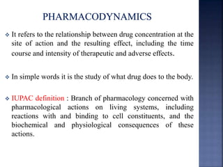  It refers to the relationship between drug concentration at the 
site of action and the resulting effect, including the time 
course and intensity of therapeutic and adverse effects. 
 In simple words it is the study of what drug does to the body. 
 IUPAC definition : Branch of pharmacology concerned with 
pharmacological actions on living systems, including 
reactions with and binding to cell constituents, and the 
biochemical and physiological consequences of these 
actions. 
 