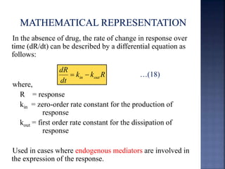 In the absence of drug, the rate of change in response over 
time (dR/dt) can be described by a differential equation as 
follows: 
…(18) 
where, 
k k R 
dR 
dt 
in out   
R = response 
kin = zero-order rate constant for the production of 
response 
kout = first order rate constant for the dissipation of 
response 
Used in cases where endogenous mediators are involved in 
the expression of the response. 
 