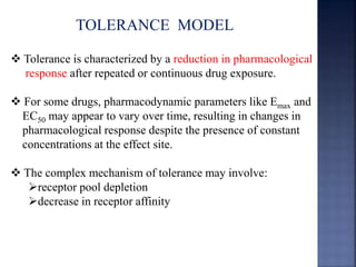 TOLERANCE MODEL 
 Tolerance is characterized by a reduction in pharmacological 
response after repeated or continuous drug exposure. 
 For some drugs, pharmacodynamic parameters like Emax and 
EC50 may appear to vary over time, resulting in changes in 
pharmacological response despite the presence of constant 
concentrations at the effect site. 
 The complex mechanism of tolerance may involve: 
receptor pool depletion 
decrease in receptor affinity 
 