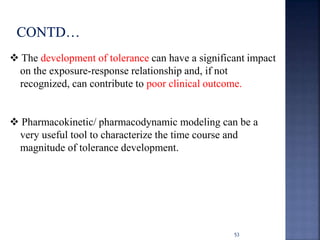  The development of tolerance can have a significant impact 
on the exposure-response relationship and, if not 
recognized, can contribute to poor clinical outcome. 
 Pharmacokinetic/ pharmacodynamic modeling can be a 
very useful tool to characterize the time course and 
magnitude of tolerance development. 
53 
 