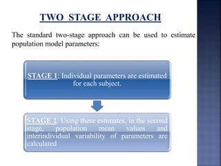 TWO STAGE APPROACH 
The standard two-stage approach can be used to estimate 
population model parameters: 
STAGE 1: Individual parameters are estimated 
for each subject. 
STAGE 2: Using these estimates, in the second 
stage, population mean values and 
interindividual variability of parameters are 
calculated 
 