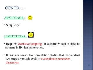 CONTD…. 
ADVANTAGE : 
• Simplicity 
LIMITATIONS : 
• Requires extensive sampling for each individual in order to 
estimate individual parameters. 
• It has been shown from simulation studies that the standard 
two stage approach tends to overestimate parameter 
dispersion. 
65 
 