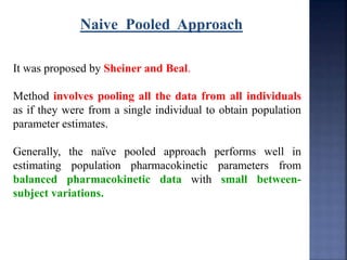 Naive Pooled Approach 
It was proposed by Sheiner and Beal. 
Method involves pooling all the data from all individuals 
as if they were from a single individual to obtain population 
parameter estimates. 
Generally, the naïve pooled approach performs well in 
estimating population pharmacokinetic parameters from 
balanced pharmacokinetic data with small between-subject 
variations. 
 