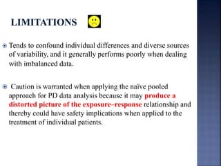  Tends to confound individual differences and diverse sources 
of variability, and it generally performs poorly when dealing 
with imbalanced data. 
 Caution is warranted when applying the naïve pooled 
approach for PD data analysis because it may produce a 
distorted picture of the exposure–response relationship and 
thereby could have safety implications when applied to the 
treatment of individual patients. 
 