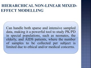 HIERARCHICAL NON-LINEAR MIXED-EFFECT 
MODELLING 
Can handle both sparse and intensive sampled 
data, making it a powerful tool to study PK/PD 
in special populations, such as neonates, the 
elderly, and AIDS patients, where the number 
of samples to be collected per subject is 
limited due to ethical and/or medical concerns. 
 