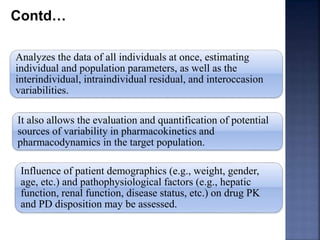 Contd… 
Analyzes the data of all individuals at once, estimating 
individual and population parameters, as well as the 
interindividual, intraindividual residual, and interoccasion 
variabilities. 
It also allows the evaluation and quantification of potential 
sources of variability in pharmacokinetics and 
pharmacodynamics in the target population. 
Influence of patient demographics (e.g., weight, gender, 
age, etc.) and pathophysiological factors (e.g., hepatic 
function, renal function, disease status, etc.) on drug PK 
and PD disposition may be assessed. 
 