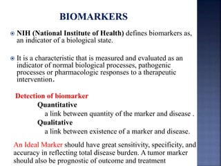  NIH (National Institute of Health) defines biomarkers as, 
an indicator of a biological state. 
 It is a characteristic that is measured and evaluated as an 
indicator of normal biological processes, pathogenic 
processes or pharmacologic responses to a therapeutic 
intervention. 
Detection of biomarker 
Quantitative 
a link between quantity of the marker and disease . 
Qualitative 
a link between existence of a marker and disease. 
An Ideal Marker should have great sensitivity, specificity, and 
accuracy in reflecting total disease burden. A tumor marker 
should also be prognostic of outcome and treatment 
 