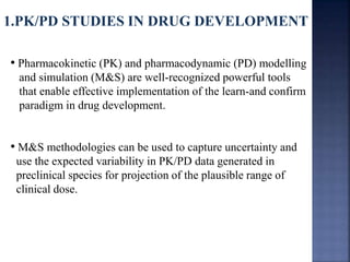1.PK/PD STUDIES IN DRUG DEVELOPMENT 
• Pharmacokinetic (PK) and pharmacodynamic (PD) modelling 
and simulation (M&S) are well-recognized powerful tools 
that enable effective implementation of the learn-and confirm 
paradigm in drug development. 
• M&S methodologies can be used to capture uncertainty and 
use the expected variability in PK/PD data generated in 
preclinical species for projection of the plausible range of 
clinical dose. 
 