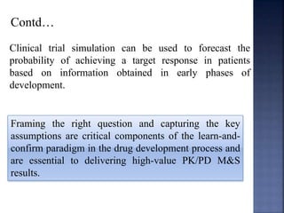 Contd… 
Clinical trial simulation can be used to forecast the 
probability of achieving a target response in patients 
based on information obtained in early phases of 
development. 
Framing the right question and capturing the key 
assumptions are critical components of the learn-and-confirm 
paradigm in the drug development process and 
are essential to delivering high-value PK/PD M&S 
results. 
 