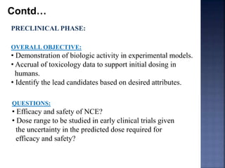 Contd… 
PRECLINICAL PHASE: 
OVERALL OBJECTIVE: 
• Demonstration of biologic activity in experimental models. 
• Accrual of toxicology data to support initial dosing in 
humans. 
• Identify the lead candidates based on desired attributes. 
QUESTIONS: 
• Efficacy and safety of NCE? 
• Dose range to be studied in early clinical trials given 
the uncertainty in the predicted dose required for 
efficacy and safety? 
 
