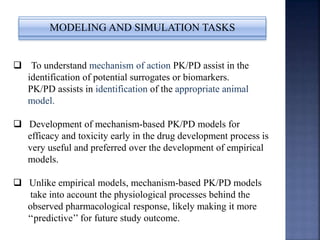 MODELING AND SIMULATION TASKS 
 To understand mechanism of action PK/PD assist in the 
identification of potential surrogates or biomarkers. 
PK/PD assists in identification of the appropriate animal 
model. 
 Development of mechanism-based PK/PD models for 
efficacy and toxicity early in the drug development process is 
very useful and preferred over the development of empirical 
models. 
 Unlike empirical models, mechanism-based PK/PD models 
take into account the physiological processes behind the 
observed pharmacological response, likely making it more 
‘‘predictive’’ for future study outcome. 
 