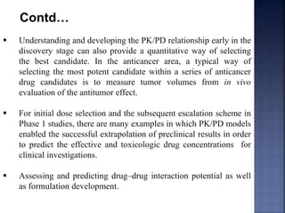 Contd… 
 Understanding and developing the PK/PD relationship early in the 
discovery stage can also provide a quantitative way of selecting 
the best candidate. In the anticancer area, a typical way of 
selecting the most potent candidate within a series of anticancer 
drug candidates is to measure tumor volumes from in vivo 
evaluation of the antitumor effect. 
 For initial dose selection and the subsequent escalation scheme in 
Phase 1 studies, there are many examples in which PK/PD models 
enabled the successful extrapolation of preclinical results in order 
to predict the effective and toxicologic drug concentrations for 
clinical investigations. 
 Assessing and predicting drug–drug interaction potential as well 
as formulation development. 
 