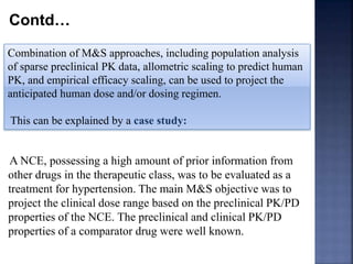 Contd… 
Combination of M&S approaches, including population analysis 
of sparse preclinical PK data, allometric scaling to predict human 
PK, and empirical efficacy scaling, can be used to project the 
anticipated human dose and/or dosing regimen. 
This can be explained by a case study: 
A NCE, possessing a high amount of prior information from 
other drugs in the therapeutic class, was to be evaluated as a 
treatment for hypertension. The main M&S objective was to 
project the clinical dose range based on the preclinical PK/PD 
properties of the NCE. The preclinical and clinical PK/PD 
properties of a comparator drug were well known. 
 