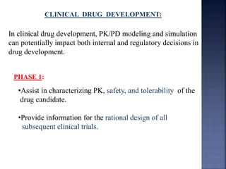 CLINICAL DRUG DEVELOPMENT: 
In clinical drug development, PK/PD modeling and simulation 
can potentially impact both internal and regulatory decisions in 
drug development. 
PHASE 1: 
•Assist in characterizing PK, safety, and tolerability of the 
drug candidate. 
•Provide information for the rational design of all 
subsequent clinical trials. 
 