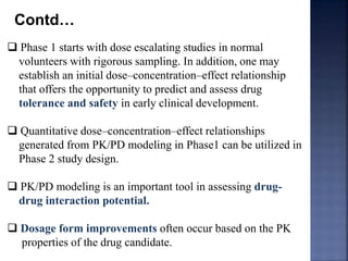 Contd… 
 Phase 1 starts with dose escalating studies in normal 
volunteers with rigorous sampling. In addition, one may 
establish an initial dose–concentration–effect relationship 
that offers the opportunity to predict and assess drug 
tolerance and safety in early clinical development. 
 Quantitative dose–concentration–effect relationships 
generated from PK/PD modeling in Phase1 can be utilized in 
Phase 2 study design. 
 PK/PD modeling is an important tool in assessing drug-drug 
interaction potential. 
 Dosage form improvements often occur based on the PK 
properties of the drug candidate. 
 