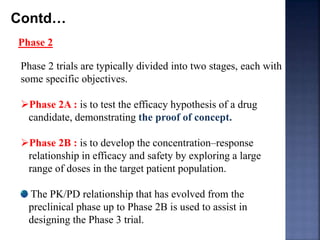 Contd… 
Phase 2 
Phase 2 trials are typically divided into two stages, each with 
some specific objectives. 
Phase 2A : is to test the efficacy hypothesis of a drug 
candidate, demonstrating the proof of concept. 
Phase 2B : is to develop the concentration–response 
relationship in efficacy and safety by exploring a large 
range of doses in the target patient population. 
The PK/PD relationship that has evolved from the 
preclinical phase up to Phase 2B is used to assist in 
designing the Phase 3 trial. 
 