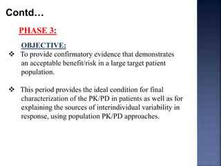 Contd… 
PHASE 3: 
OBJECTIVE: 
 To provide confirmatory evidence that demonstrates 
an acceptable benefit/risk in a large target patient 
population. 
 This period provides the ideal condition for final 
characterization of the PK/PD in patients as well as for 
explaining the sources of interindividual variability in 
response, using population PK/PD approaches. 
 