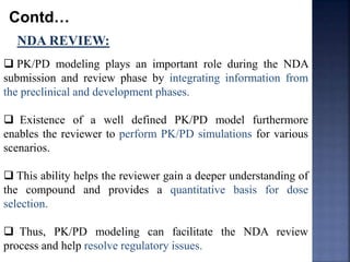 Contd… 
NDA REVIEW: 
 PK/PD modeling plays an important role during the NDA 
submission and review phase by integrating information from 
the preclinical and development phases. 
 Existence of a well defined PK/PD model furthermore 
enables the reviewer to perform PK/PD simulations for various 
scenarios. 
 This ability helps the reviewer gain a deeper understanding of 
the compound and provides a quantitative basis for dose 
selection. 
 Thus, PK/PD modeling can facilitate the NDA review 
process and help resolve regulatory issues. 
 