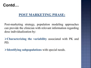 Contd… 
POST MARKETING PHASE: 
Post-marketing strategy, population modeling approaches 
can provide the clinician with relevant information regarding 
dose individualization by: 
Characterizing the variability associated with PK and 
PD. 
Identifying subpopulations with special needs. 
 