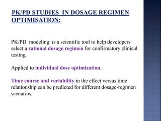 PK/PD STUDIES IN DOSAGE REGIMEN 
OPTIMISATION: 
PK/PD modeling is a scientific tool to help developers 
select a rational dosage regimen for confirmatory clinical 
testing. 
Applied to individual dose optimization. 
Time course and variability in the effect versus time 
relationship can be predicted for different dosage-regimen 
scenarios. 
 