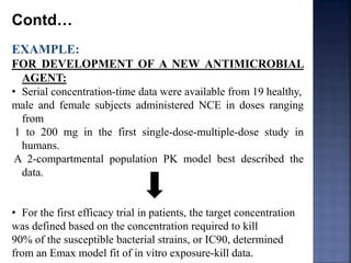 Contd… 
EXAMPLE: 
FOR DEVELOPMENT OF A NEW ANTIMICROBIAL 
AGENT: 
• Serial concentration-time data were available from 19 healthy, 
male and female subjects administered NCE in doses ranging 
from 
1 to 200 mg in the first single-dose-multiple-dose study in 
humans. 
A 2-compartmental population PK model best described the 
data. 
• For the first efficacy trial in patients, the target concentration 
was defined based on the concentration required to kill 
90% of the susceptible bacterial strains, or IC90, determined 
from an Emax model fit of in vitro exposure-kill data. 
 
