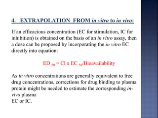 4. EXTRAPOLATION FROM in vitro to in vivo: 
If an efficacious concentration (EC for stimulation, IC for 
inhibition) is obtained on the basis of an in vitro assay, then 
a dose can be proposed by incorporating the in vitro EC 
directly into equation: 
ED 50 = Cl x EC 50/Bioavailability 
As in vitro concentrations are generally equivalent to free 
drug concentrations, corrections for drug binding to plasma 
protein might be needed to estimate the corresponding in-vivo 
plasma 
EC or IC. 
 